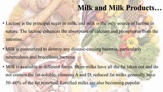 Milk and Milk Products…
• Lactose is the principal sugar in milk, and milk is the only source of lactose in
nature. The lactose enhances the absorption of calcium and phosphorus from the
intestine.
• Milk is pasteurized to destroy any disease-causing bacteria, particularly
tuberculosis and brucellosis bacteria
• Milk is available in different forms. Skim milks have all the fat taken out and do
not contain the fat-soluble, vitamins A and D; reduced fat milks generally have
50–60% of the fat removed. Fortified milks are also becoming popular
 