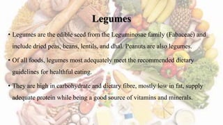 Legumes
• Legumes are the edible seed from the Leguminosae family (Fabaceae) and
include dried peas, beans, lentils, and dhal. Peanuts are also legumes.
• Of all foods, legumes most adequately meet the recommended dietary
guidelines for healthful eating.
• They are high in carbohydrate and dietary fibre, mostly low in fat, supply
adequate protein while being a good source of vitamins and minerals.
 