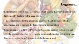 Legumes…
• Legumes also contain oligosaccharides which escape digestion in the gut to be
fermented by bacteria in the large bowel.
• This is responsible for the abdominal discomfort and flatulence often
experienced and is perhaps the factor limiting consumption
• Legumes are low in fat (∼2.5%) but soybeans and peanuts contain 8% and
47% fat respectively. This fat is mostly monounsaturated or polyunsaturated.
Soybeans contain the ω3 fatty acid, alpha-linolenic acid.
 