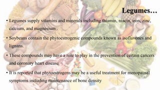 Legumes…
• Legumes supply vitamins and minerals including thiamin, niacin, iron, zinc,
calcium, and magnesium .
• Soybeans contain the phytoestrogenic compounds known as isoflavones and
lignans.
• These compounds may have a role to play in the prevention of certain cancers
and coronary heart disease
• It is reported that phytoestrogens may be a useful treatment for menopausal
symptoms including maintenance of bone density
 