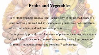 Fruits and Vegetables
• In its strict botanical sense, a ‘fruit’ is the fleshy or dry ripened ovary of a
plant enclosing the seed and so includes corn grains, bean pods, tomatoes,
olives, cucumbers, and malmonds and pecans
• Fruits generally provide useful amounts of potassium, carotenoids, vitamin
C, and folate. Avocados are unusual because they have a high content of
fat (mostly monounsaturated) and contain a 7-carbon sugar.
 