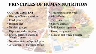 PRINCIPLES OF HUMAN NUTRITION
COURSE CONTENT
• History of human nutrition
• Food groups
• Balance diet
• Nutrient groups
• Digestion and absorption
• Energy Balance and Body
Weight Control
• Nutrition status of special group
• Assessment of human nutrition
• Three periods per week
• 6 hrs 45mins
• Two tests
• Several quizzes
• Individual assignment
• Group assignment
• Makeup test where possible
 