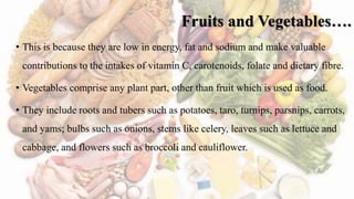 Fruits and Vegetables….
• This is because they are low in energy, fat and sodium and make valuable
contributions to the intakes of vitamin C, carotenoids, folate and dietary fibre.
• Vegetables comprise any plant part, other than fruit which is used as food.
• They include roots and tubers such as potatoes, taro, turnips, parsnips, carrots,
and yams; bulbs such as onions, stems like celery, leaves such as lettuce and
cabbage, and flowers such as broccoli and cauliflower.
 