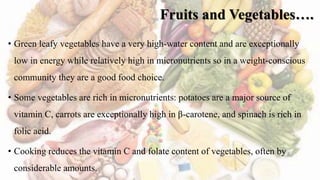 Fruits and Vegetables….
• Green leafy vegetables have a very high-water content and are exceptionally
low in energy while relatively high in micronutrients so in a weight-conscious
community they are a good food choice.
• Some vegetables are rich in micronutrients: potatoes are a major source of
vitamin C, carrots are exceptionally high in β-carotene, and spinach is rich in
folic acid.
• Cooking reduces the vitamin C and folate content of vegetables, often by
considerable amounts.
 