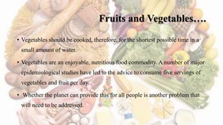 Fruits and Vegetables….
• Vegetables should be cooked, therefore, for the shortest possible time in a
small amount of water.
• Vegetables are an enjoyable, nutritious food commodity. A number of major
epidemiological studies have led to the advice to consume five servings of
vegetables and fruit per day.
• Whether the planet can provide this for all people is another problem that
will need to be addressed.
 