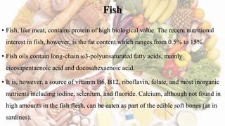 Fish
• Fish, like meat, contains protein of high biological value. The recent nutritional
interest in fish, however, is the fat content which ranges from 0.5% to 15%.
• Fish oils contain long-chain ω3-polyunsaturated fatty acids, mainly
eicosapentaenoic acid and docosahexaenoic acid.
• It is, however, a source of vitamin B6, B12, riboflavin, folate, and most inorganic
nutrients including iodine, selenium, and fluoride. Calcium, although not found in
high amounts in the fish flesh, can be eaten as part of the edible soft bones (as in
sardines).
 