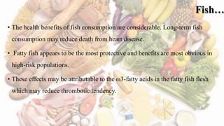 Fish…
• The health benefits of fish consumption are considerable. Long-term fish
consumption may reduce death from heart disease.
• Fatty fish appears to be the most protective and benefits are most obvious in
high-risk populations.
• These effects may be attributable to the ω3-fatty acids in the fatty fish flesh
which may reduce thrombotic tendency.
 