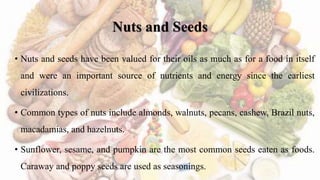 Nuts and Seeds
• Nuts and seeds have been valued for their oils as much as for a food in itself
and were an important source of nutrients and energy since the earliest
civilizations.
• Common types of nuts include almonds, walnuts, pecans, cashew, Brazil nuts,
macadamias, and hazelnuts.
• Sunflower, sesame, and pumpkin are the most common seeds eaten as foods.
Caraway and poppy seeds are used as seasonings.
 
