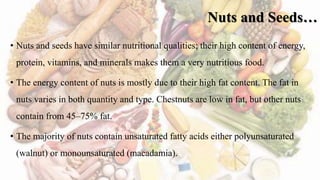Nuts and Seeds…
• Nuts and seeds have similar nutritional qualities; their high content of energy,
protein, vitamins, and minerals makes them a very nutritious food.
• The energy content of nuts is mostly due to their high fat content. The fat in
nuts varies in both quantity and type. Chestnuts are low in fat, but other nuts
contain from 45–75% fat.
• The majority of nuts contain unsaturated fatty acids either polyunsaturated
(walnut) or monounsaturated (macadamia).
 