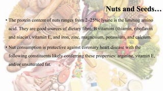 Nuts and Seeds…
• The protein content of nuts ranges from 2–25%; lysine is the limiting amino
acid. They are good sources of dietary fibre, B vitamins (thiamin, riboflavin
and niacin), vitamin E, and iron, zinc, magnesium, potassium, and calcium.
• Nut consumption is protective against coronary heart disease with the
following constituents likely conferring these properties: arginine, vitamin E,
and/or unsaturated fat.
 