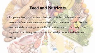 Food and Nutrients
• People eat food, not nutrients; however, it is the combination and
amounts of nutrients in consumed foods that determine health. Food is
any material consisting essentially of nutrients used in the body of an
organism to sustain growth, repair, and vital processes and to furnish
energy.
 