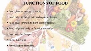FUNCTIONS OF FOOD
• Food gives us energy to work
• Food helps in the growth and repair of tissues
• Food gives strength to fight against diseases
• Food helps the body to function normally
• Food satisfies hunger
• Social functions
• Psychological functions
 