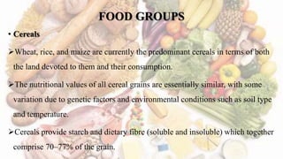 FOOD GROUPS
• Cereals
Wheat, rice, and maize are currently the predominant cereals in terms of both
the land devoted to them and their consumption.
The nutritional values of all cereal grains are essentially similar, with some
variation due to genetic factors and environmental conditions such as soil type
and temperature.
Cereals provide starch and dietary fibre (soluble and insoluble) which together
comprise 70–77% of the grain.
 