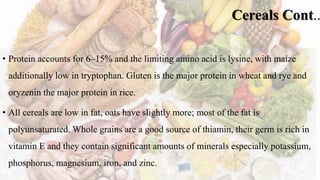 Cereals Cont..
• Protein accounts for 6–15% and the limiting amino acid is lysine, with maize
additionally low in tryptophan. Gluten is the major protein in wheat and rye and
oryzenin the major protein in rice.
• All cereals are low in fat, oats have slightly more; most of the fat is
polyunsaturated. Whole grains are a good source of thiamin, their germ is rich in
vitamin E and they contain significant amounts of minerals especially potassium,
phosphorus, magnesium, iron, and zinc.
 