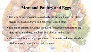 Meat and Poultry and Eggs
• The term ‘meat’ encompasses not only the muscle tissues but also
organs like liver, kidneys, and pancreas (termed offal).
• The major animals nowadays produced for human consumption are
pigs, cattle, and sheep, and birds like chicken and turkey
• Muscle meat is generally a good source of protein and minerals while
offal meats offer a rich source of vitamins
 