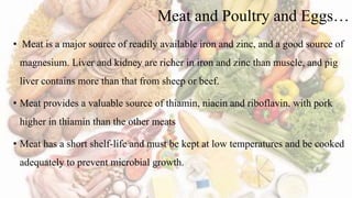 Meat and Poultry and Eggs…
• Meat is a major source of readily available iron and zinc, and a good source of
magnesium. Liver and kidney are richer in iron and zinc than muscle, and pig
liver contains more than that from sheep or beef.
• Meat provides a valuable source of thiamin, niacin and riboflavin, with pork
higher in thiamin than the other meats
• Meat has a short shelf-life and must be kept at low temperatures and be cooked
adequately to prevent microbial growth.
 