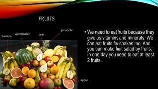FRUITS
• We need to eat fruits because they
give us vitamins and minerals. We
can eat fruits for snakes too. And
you can make fruit salad by fruits.
In one day you need to eat at least
2 fruits.
pinapple
watermalen
banana
apple
pear
 