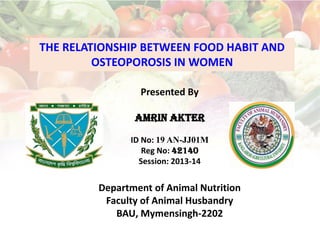 THE RELATIONSHIP BETWEEN FOOD HABIT AND
OSTEOPOROSIS IN WOMEN
Presented By
Amrin Akter
ID No: 19 AN-JJ01M
Reg No: 42140
Session: 2013-14
Department of Animal Nutrition
Faculty of Animal Husbandry
BAU, Mymensingh-2202
 