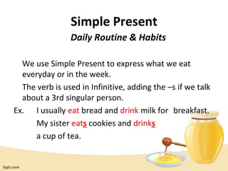 Simple Present
Daily Routine & Habits
We use Simple Present to express what we eat
everyday or in the week.
The verb is used in Infinitive, adding the –s if we talk
about a 3rd singular person.
Ex. I usually eat bread and drink milk for breakfast.
My sister eats cookies and drinks
a cup of tea.
 