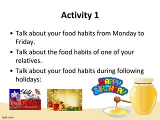 Activity 1
• Talk about your food habits from Monday to
Friday.
• Talk about the food habits of one of your
relatives.
• Talk about your food habits during following
holidays:
 