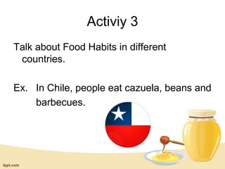 Activiy 3
Talk about Food Habits in different
countries.
Ex. In Chile, people eat cazuela, beans and
barbecues.
 