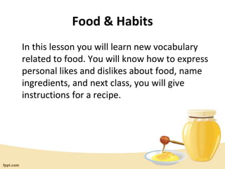 Food & Habits
In this lesson you will learn new vocabulary
related to food. You will know how to express
personal likes and dislikes about food, name
ingredients, and next class, you will give
instructions for a recipe.
 