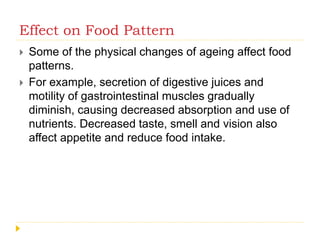 Effect on Food Pattern
 Some of the physical changes of ageing affect food
patterns.
 For example, secretion of digestive juices and
motility of gastrointestinal muscles gradually
diminish, causing decreased absorption and use of
nutrients. Decreased taste, smell and vision also
affect appetite and reduce food intake.
 
