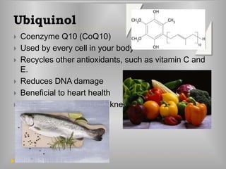 Ubiquinol
 Coenzyme Q10 (CoQ10)
 Used by every cell in your body
 Recycles other antioxidants, such as vitamin C and
E.
 Reduces DNA damage
 Beneficial to heart health
 Helps in fatigue and weakness
 
