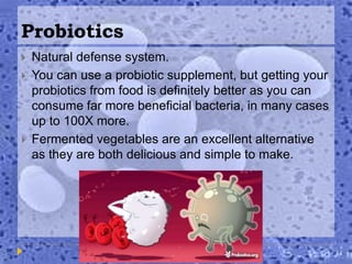 Probiotics
 Natural defense system.
 You can use a probiotic supplement, but getting your
probiotics from food is definitely better as you can
consume far more beneficial bacteria, in many cases
up to 100X more.
 Fermented vegetables are an excellent alternative
as they are both delicious and simple to make.
 
