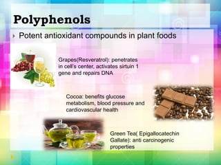 Polyphenols
 Potent antioxidant compounds in plant foods
Grapes(Resveratrol): penetrates
in cell’s center, activates sirtuin 1
gene and repairs DNA
Cocoa: benefits glucose
metabolism, blood pressure and
cardiovascular health
Green Tea( Epigallocatechin
Gallate): anti carcinogenic
properties
 