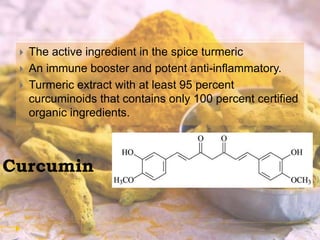 Curcumin
 The active ingredient in the spice turmeric
 An immune booster and potent anti-inflammatory.
 Turmeric extract with at least 95 percent
curcuminoids that contains only 100 percent certified
organic ingredients.
 