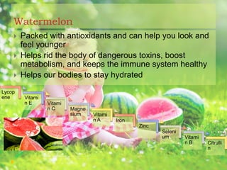 Watermelon
 Packed with antioxidants and can help you look and
feel younger
 Helps rid the body of dangerous toxins, boost
metabolism, and keeps the immune system healthy
 Helps our bodies to stay hydrated
Citrulli
n
Vitami
n B
Seleni
um
Zinc
Iron
Vitami
n A
Magne
sium
Vitami
n C
Vitami
n E
Lycop
ene
 