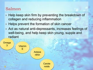 Salmon
 Help keep skin firm by preventing the breakdown of
collagen and reducing inflammation
 Helps prevent the formation of skin cancer
 Act as natural anti-depressants, increases feelings of
well-being, and help keep skin young, supple and
radiant
Omega
3 Vitamin
E
Astaxa
nthin
Carote
noids
 