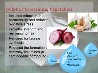 Sulphur Containing Vegetables
 Inhibited mitochondrial
permeability and reduced
oxidative stress
 Provides strength and
resiliency to hair
 Required for taurine
synthesis
 Reduced the formation of
heterocyclic amines (a
carcinogenic compound)
• Allicin
• Vitamin C
• Sulphorapha
ne
• Magnesium
• Vitamin
B6
• Folate
 