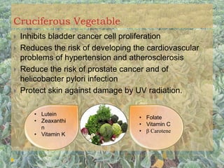 Cruciferous Vegetable
 Inhibits bladder cancer cell proliferation
 Reduces the risk of developing the cardiovascular
problems of hypertension and atherosclerosis
 Reduce the risk of prostate cancer and of
helicobacter pylori infection
 Protect skin against damage by UV radiation.
• Lutein
• Zeaxanthi
n
• Vitamin K
• Folate
• Vitamin C
• β Carotene
 