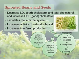Sprouted Beans and Seeds
 Decrease LDL (bad) cholesterol and total cholesterol,
and increase HDL (good) cholesterol
 stimulates the immune system
 Increases activity of natural killer cells
 Increases interferon production
• Phosphoru
s
• Selenium
• Magnesiu
m
• Manganes
e
• Zinc
• Iodine
• Iron
• Vitamin C
• Polyphenol
s
• Flavonoids
• Carotenes
•Melatonin
•Seratonin
•Flavonectari
n
•Phytosterol
s
 