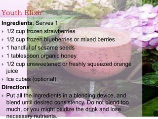 Youth Elixir
Ingredients: Serves 1
 1/2 cup frozen strawberries
 1/2 cup frozen blueberries or mixed berries
 1 handful of sesame seeds
 1 tablespoon organic honey
 1/2 cup unsweetened or freshly squeezed orange
juice
 Ice cubes (optional)
Directions
 Put all the ingredients in a blending device, and
blend until desired consistency. Do not blend too
much, or you might oxidize the drink and lose
necessary nutrients.
 