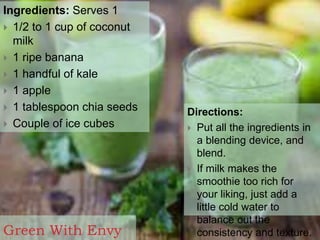 Green With Envy
Ingredients: Serves 1
 1/2 to 1 cup of coconut
milk
 1 ripe banana
 1 handful of kale
 1 apple
 1 tablespoon chia seeds
 Couple of ice cubes
Directions:
 Put all the ingredients in
a blending device, and
blend.
 If milk makes the
smoothie too rich for
your liking, just add a
little cold water to
balance out the
consistency and texture.
 