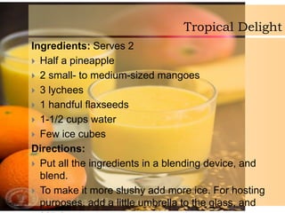 Tropical Delight
Ingredients: Serves 2
 Half a pineapple
 2 small- to medium-sized mangoes
 3 lychees
 1 handful flaxseeds
 1-1/2 cups water
 Few ice cubes
Directions:
 Put all the ingredients in a blending device, and
blend.
 To make it more slushy add more ice. For hosting
purposes, add a little umbrella to the glass, and
 