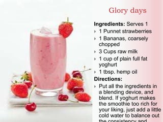 Glory days
Ingredients: Serves 1
 1 Punnet strawberries
 1 Bananas, coarsely
chopped
 3 Cups raw milk
 1 cup of plain full fat
yoghurt
 1 tbsp. hemp oil
Directions:
 Put all the ingredients in
a blending device, and
blend. If yoghurt makes
the smoothie too rich for
your liking, just add a little
cold water to balance out
 