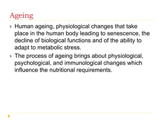 Ageing
 Human ageing, physiological changes that take
place in the human body leading to senescence, the
decline of biological functions and of the ability to
adapt to metabolic stress.
 The process of ageing brings about physiological,
psychological, and immunological changes which
influence the nutritional requirements.
 
