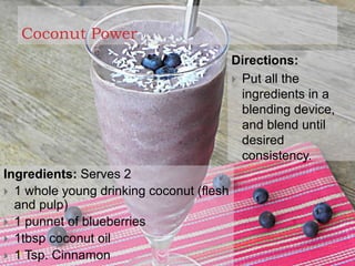 Coconut Power
Ingredients: Serves 2
 1 whole young drinking coconut (flesh
and pulp)
 1 punnet of blueberries
 1tbsp coconut oil
 1 Tsp. Cinnamon
Directions:
 Put all the
ingredients in a
blending device,
and blend until
desired
consistency.
 