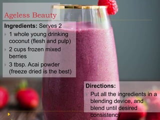 Ageless Beauty
Ingredients: Serves 2
 1 whole young drinking
coconut (flesh and pulp)
 2 cups frozen mixed
berries
 3 tbsp. Acai powder
(freeze dried is the best)
Directions:
 Put all the ingredients in a
blending device, and
blend until desired
consistency
 