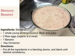 Memory
Booster
Ingredients: Serves 2
 1 whole young drinking coconut (flesh and pulp)
 2 Raw eggs (organic is a must)
 1 Banana
 1tsp Cinnamon
Directions:
 Put all the ingredients in a blending device, and blend until
desired consistency.
 