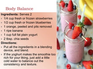 Body Balance
Ingredients: Serves 2
 1/4 cup fresh or frozen strawberries
 1/2 cup fresh or frozen blueberries
 1 orange, peeled and pits removed
 1 ripe banana
 1 cup full fat plain yogurt
 2 tbsp. chia seeds
Directions:
 Put all the ingredients in a blending
device, and blend.
 If the yoghurt makes the smoothie too
rich for your liking, just add a little
cold water to balance out the
consistency and texture.
 