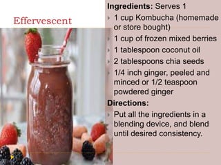 Effervescent
Ingredients: Serves 1
 1 cup Kombucha (homemade
or store bought)
 1 cup of frozen mixed berries
 1 tablespoon coconut oil
 2 tablespoons chia seeds
 1/4 inch ginger, peeled and
minced or 1/2 teaspoon
powdered ginger
Directions:
 Put all the ingredients in a
blending device, and blend
until desired consistency.
 