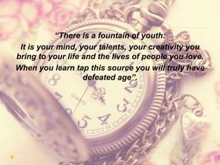 “There is a fountain of youth:
It is your mind, your talents, your creativity you
bring to your life and the lives of people you love.
When you learn tap this source you will truly have
defeated age”.
 
