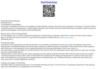 Food Waste Essay
Food Waste Position/Proposal
By Natalie Parisi
An Introduction to the Problem
Food waste is something that affects us all. It happens anywhere food has a presence; the grocery store, restaurants, in our homes, at schools, on farms,
in production and even in transportation. It affects people everywhere; those living oceans away and those that share our boarders, people living across
America and throughout Utah, businesses and households alike.
Being Aware is a Personal Responsibility
So is the problem food waste itself, or that food is being thrown out when there are alternative options? Or is it that we just don't stop to consider
there is a problem? My concern is that it's not a priority for most people. In addition, there are...show more content...
(Sklamberg, par.3)
Claiming Ownership
In our homes waste caused because we don't pay attention; we are inattentive and ignorant. For some of us, it just isn't important. (Jones, Dive!)
Wasting food is a bad habit that affects all of society and we continue to implicate ourselves in the problem. Of the total of food loss that is going on
about 40 percent is in the household. Overall a typical household of four loses about 600 dollars in food a year. (Jones 11)
Like many things, we just don't bother or we don't feel that we have the time. We aren't realizing how much it affects each of us. Have you ever taken
the time to stop and think about it?
Thinking about it, I realize that every day I throw something away that could be saved and eaten later. When I take the trash out there are a number
of food items that don't need to be there. After we finish dinner I am wiping food off of plates and realizing that I've made too much. Every time I
clean out the fridge there is food going into the garbage because I waited too long to use it. Whatever the reason, I realize that it does affect me in
many ways and it's constantly happening in my home.
Looking at the Impacts of Food Waste
Food Waste affects our pocket book because we are essentially throwing out money. At the same time it is impacting us financially it's also playing a
huge role in the problems we see happening to our environment.
 