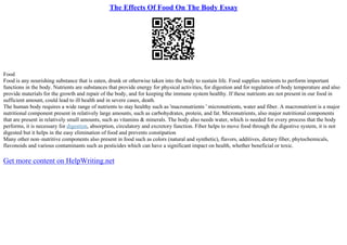 The Effects Of Food On The Body Essay
Food
Food is any nourishing substance that is eaten, drunk or otherwise taken into the body to sustain life. Food supplies nutrients to perform important
functions in the body. Nutrients are substances that provide energy for physical activities, for digestion and for regulation of body temperature and also
provide materials for the growth and repair of the body, and for keeping the immune system healthy. If these nutrients are not present in our food in
sufficient amount, could lead to ill health and in severe cases, death.
The human body requires a wide range of nutrients to stay healthy such as 'macronutrients ' micronutrients, water and fiber. A macronutrient is a major
nutritional component present in relatively large amounts, such as carbohydrates, protein, and fat. Micronutrients, also major nutritional components
that are present in relatively small amounts, such as vitamins & minerals. The body also needs water, which is needed for every process that the body
performs, it is necessary for digestion, absorption, circulatory and excretory function. Fiber helps to move food through the digestive system, it is not
digested but it helps in the easy elimination of food and prevents constipation
Many other non–nutritive components also present in food such as colors (natural and synthetic), flavors, additives, dietary fiber, phytochemicals,
flavonoids and various contaminants such as pesticides which can have a significant impact on health, whether beneficial or toxic.
Get more content on HelpWriting.net
 