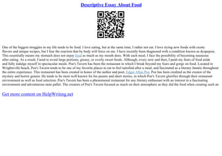 Descriptive Essay About Food
One of the biggest struggles in my life tends to be food. I love eating, but at the same time, I rather not eat. I love trying new foods with exotic
flavors and unique recipes, but I fear the reaction that by body will force on me. I have recently been diagnosed with a condition known as dyspepsia.
This essentially means my stomach does not enjoy food as much as my mouth does. With each meal, I face the possibility of becoming nauseous
after eating. As a result, I tend to avoid large portions, greasy, or overly sweet foods. Although, every now and then, I push my fears of food aside
and fully indulge myself in spectacular meals. Poe's Tavern has been the restaurant in which I break beyond my fears and gorge on food. Located in
Wrightsville beach, Poe's Tavern tends to be one of my favorite places to eat to feel satisfied after a meal, and fascinated as a literary fanatic throughout
the entire experience. This restaurant has been created in honor of the author and poet, Edgar Allan Poe. Poe has been credited as the creator of the
mystery and horror genera. He tends to be most well known for his poems and short stories, in which Poe's Tavern glorifies through their restaurant
environment as well as food selection. Poe's Tavern has been a phenomenal restaurant for any literary enthusiast with an interest in a fascinating
environment and adventurous taste pallet. The creators of Poe's Tavern focused as much on their atmosphere as they did the food when creating such an
Get more content on HelpWriting.net
 